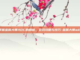 掌握金属大师ADC的精髓，游戏攻略与技巧-金属大师adc