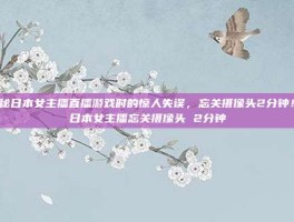 揭秘日本女主播直播游戏时的惊人失误，忘关摄像头2分钟！-日本女主播忘关摄像头 2分钟