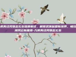 九阴真经风物志礼包深度解读，解锁武侠秘籍新境界，畅玩江湖风云新篇章-九阴真经风物志礼包