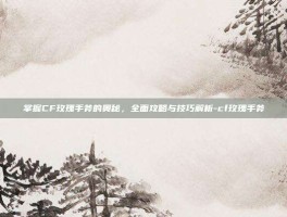 掌握CF玫瑰手斧的奥秘，全面攻略与技巧解析-cf玫瑰手斧