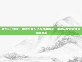 拥抱dnf潮流，探索全新玩法与装备体系，重塑玩家游戏体验-dnf潮流