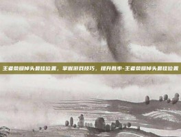 王者荣耀掉头最佳位置，掌握游戏技巧，提升胜率-王者荣耀掉头最佳位置