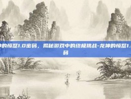 龙神的愤怒1.0密码，揭秘游戏中的终极挑战-龙神的愤怒1.0密码