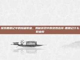 探索鹿鼎记中的隐藏职业，揭秘游戏中的绝妙选择-鹿鼎记什么职业好