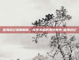 蓝海战记深度解析，探索未知的海洋世界-蓝海战记