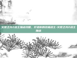 火炬之光2战士加点攻略，打造你的终极战士-火炬之光2战士加点