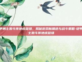 铠甲勇士激斗传地虎登场，揭秘游戏新角色与战斗策略-铠甲勇士激斗传地虎登场