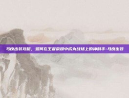 马良出装攻略，如何在王者荣耀中成为战场上的神射手-马良出装
