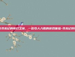 揭秘寻龙记的奇幻之旅，一款引人入胜的游戏体验-寻龙记好玩吗