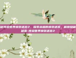 揭秘传说世界换装迷宫2，探索未知的换装迷宫，解锁隐藏的秘密-传说世界换装迷宫2