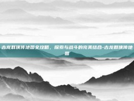 古龙群侠传地图全攻略，探索与战斗的完美结合-古龙群侠传地图