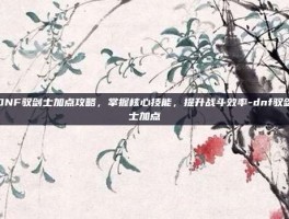 DNF驭剑士加点攻略，掌握核心技能，提升战斗效率-dnf驭剑士加点