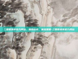 三国群英传官方网站，探索历史，体验策略-三国群英传官方网站