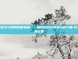 揭秘巨龙之魂的隐藏宝藏——解锁游戏内最强大的力量-巨龙之魂在哪