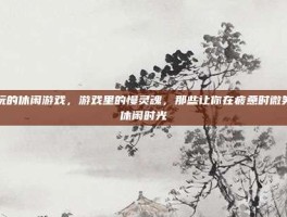 好玩的休闲游戏，游戏里的慢灵魂，那些让你在疲惫时微笑的休闲时光
