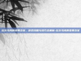 比尔马克的变异少女，游戏攻略与技巧全解析-比尔马克的变异少女