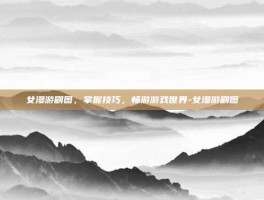 女漫游刷图，掌握技巧，畅游游戏世界-女漫游刷图