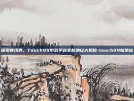 探索新境界，Touch99游戏平台全新地址大揭秘-touch99新地址
