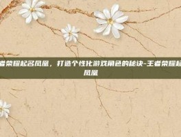 王者荣耀起名凤凰，打造个性化游戏角色的秘诀-王者荣耀起名凤凰