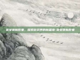 英女侠新形象，探索游戏界的新篇章-英女侠新形象