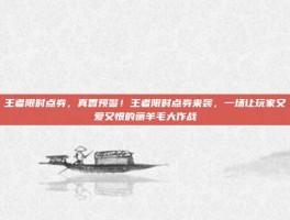 王者限时点券，真香预警！王者限时点券来袭，一场让玩家又爱又恨的薅羊毛大作战