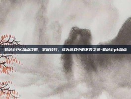 驭剑士PK加点攻略，掌握技巧，成为游戏中的不败之师-驭剑士pk加点