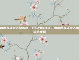 魔兽世界盗贼天赋加点，影与刃的抉择，魔兽世界盗贼天赋加点全攻略
