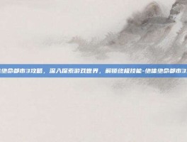 绝体绝命都市3攻略，深入探索游戏世界，解锁终极技能-绝体绝命都市3攻略