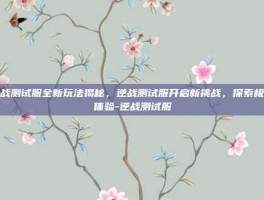 逆战测试服全新玩法揭秘，逆战测试服开启新挑战，探索极致体验-逆战测试服
