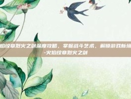 火焰纹章烈火之剑深度攻略，掌握战斗艺术，解锁游戏新境界-火焰纹章烈火之剑