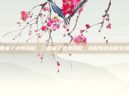 三国来了武将搭配，三国来了武将搭配，顶配阵容搭配全攻略