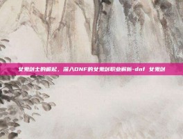 女鬼剑士的崛起，深入DNF的女鬼剑职业解析-dnf 女鬼剑