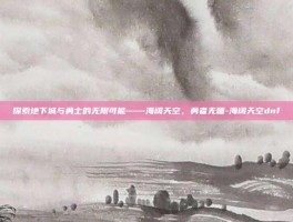 探索地下城与勇士的无限可能——海阔天空，勇者无疆-海阔天空dnf