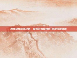 原神拼接械画攻略，探索游戏新领域-原神拼接械画