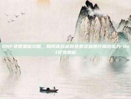 DNF免费黑信攻略，如何高效利用免费资源提升角色实力-dnf免费黑信