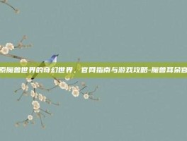 探索魔兽世界的奇幻世界，官网指南与游戏攻略-魔兽耳朵官网