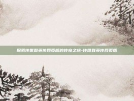 探索传世群英传网页版的传奇之旅-传世群英传网页版