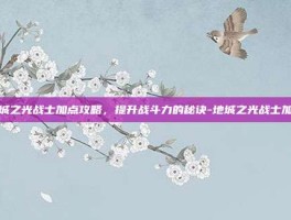 地城之光战士加点攻略，提升战斗力的秘诀-地城之光战士加点