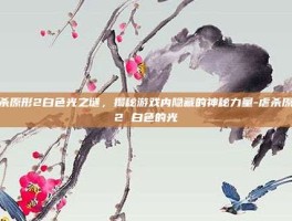 虐杀原形2白色光之谜，揭秘游戏内隐藏的神秘力量-虐杀原形2 白色的光