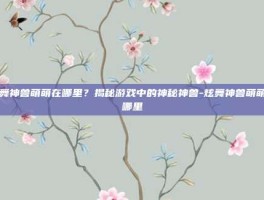 炫舞神兽萌萌在哪里？揭秘游戏中的神秘神兽-炫舞神兽萌萌在哪里