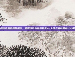 揭秘元素结晶的奥秘，如何提升你的游戏实力-上级元素结晶有什么用