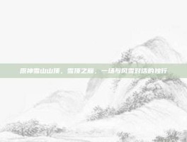 原神雪山山顶，雪顶之巅，一场与风雪对话的独行
