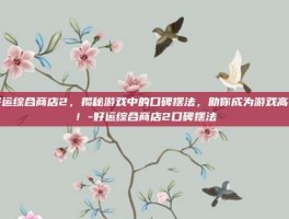 好运综合商店2，揭秘游戏中的口碑摆法，助你成为游戏高手！-好运综合商店2口碑摆法
