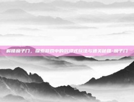 解锁扇子门，探索游戏中的沉浸式玩法与通关秘籍-扇子门