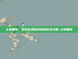 土城黑屏，游戏玩家修故障避坑全攻略-土城黑屏