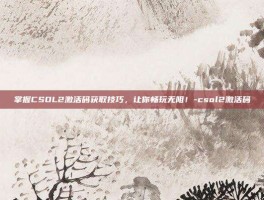掌握CSOL2激活码获取技巧，让你畅玩无阻！-csol2激活码