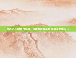 部落守卫战10-4攻略，揭秘胜利的关键-部落守卫战10-4