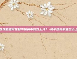 游戏攻略如何在和平精英中高效上分？-和平精英职业怎么上分