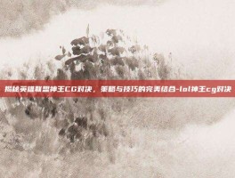 揭秘英雄联盟神王CG对决，策略与技巧的完美结合-lol神王cg对决