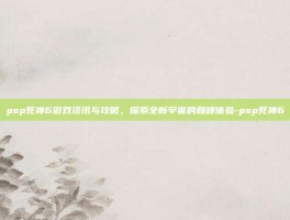psp死神6游戏资讯与攻略，探索全新宇宙的巅峰体验-psp死神6